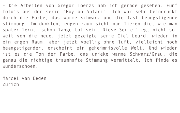 - Die Arbeiten von Gregor Toerzs hab ich gerade gesehen. Funf foto's aus der serie "Boy on Safari". Ich war sehr beindruckt durch die Farbe, das warme schwarz und die fast beangstigende stimmung. Im dunklen, engen raum sieht man Tieren die, wie man spater lernt, schon lange tot sein. Diese Serie liegt nicht so- weit von die neue, jetzt gezeigte serie Ciel Lourd: wieder in ein engen Raum, aber jetzt voellig ohne luft, vielleicht noch beangstigender, erscheint ein geheimnisvolle Welt. Und wieder ist es die Ton der Farbe, das unieke warme Schwarz/Grau, die genau die richtige traumhafte Stimmung vermittelt. Ich finde es wunderschoen.

Marcel van Eeden
Zurich