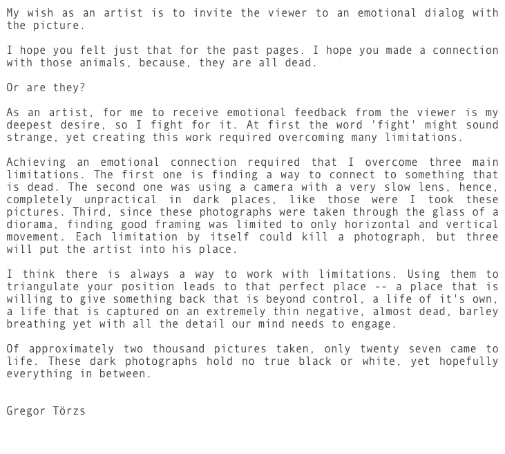 My wish as an artist is to invite the viewer to an emotional dialog with the picture.

I hope you felt just that for the past pages. I hope you made a connection with those animals, because, they are all dead.

Or are they?

As an artist, for me to receive emotional feedback from the viewer is my deepest desire, so I fight for it. At first the word 'fight' might sound strange, yet creating this work required overcoming many limitations.
 
Achieving an emotional connection required that I overcome three main limitations. The first one is finding a way to connect to something that is dead. The second one was using a camera with a very slow lens, hence, completely unpractical in dark places, like those were I took these pictures. Third, since these photographs were taken through the glass of a diorama, finding good framing was limited to only horizontal and vertical movement. Each limitation by itself could kill a photograph, but three will put the artist into his place. 

I think there is always a way to work with limitations. Using them to triangulate your position leads to that perfect place -- a place that is willing to give something back that is beyond control, a life of it's own, a life that is captured on an extremely thin negative, almost dead, barley breathing yet with all the detail our mind needs to engage.

Of approximately two thousand pictures taken, only twenty seven came to life. These dark photographs hold no true black or white, yet hopefully everything in between.


Gregor Törzs
